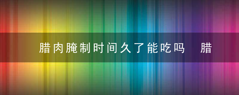 腊肉腌制时间久了能吃吗 腊肉腌制时间久建议食用吗